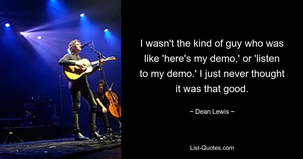 I wasn't the kind of guy who was like 'here's my demo,' or 'listen to my demo.' I just never thought it was that good. — © Dean Lewis