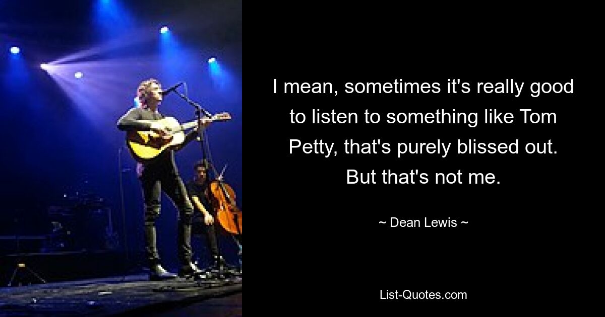 I mean, sometimes it's really good to listen to something like Tom Petty, that's purely blissed out. But that's not me. — © Dean Lewis