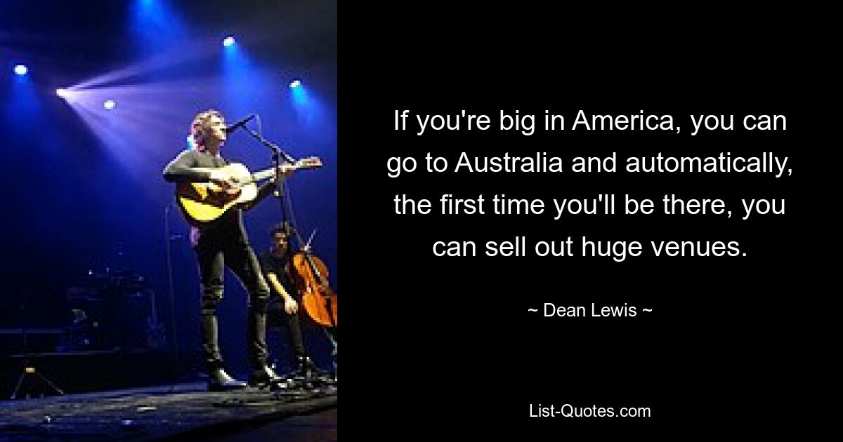 If you're big in America, you can go to Australia and automatically, the first time you'll be there, you can sell out huge venues. — © Dean Lewis