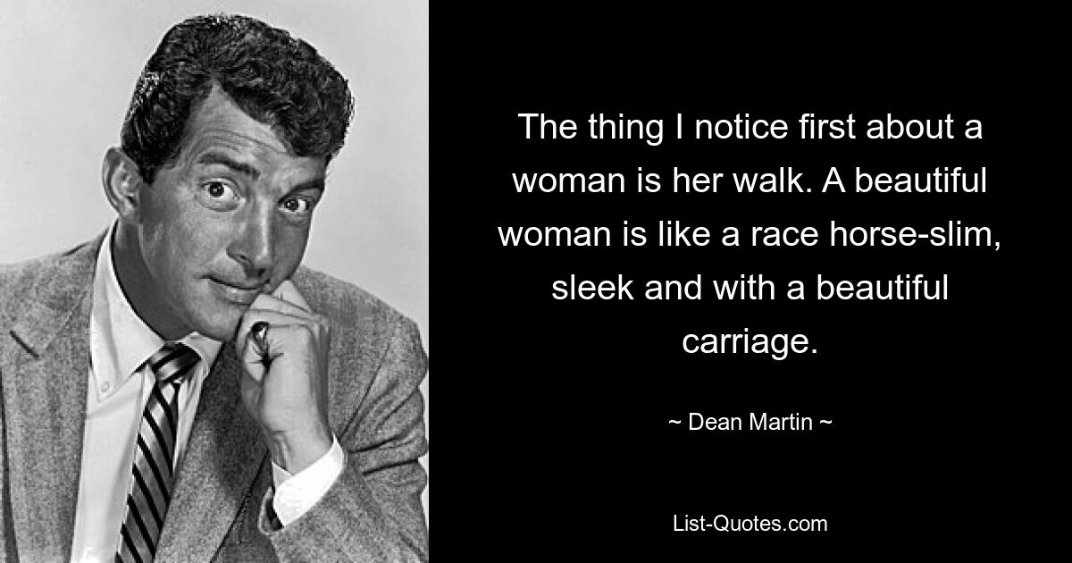 The thing I notice first about a woman is her walk. A beautiful woman is like a race horse-slim, sleek and with a beautiful carriage. — © Dean Martin