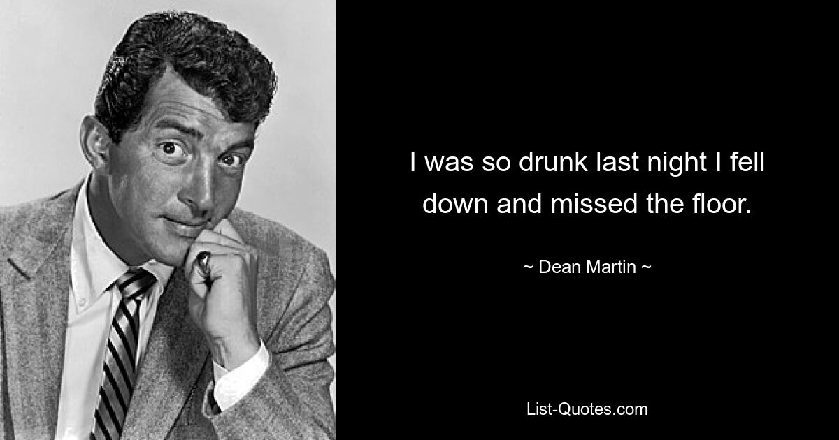 I was so drunk last night I fell down and missed the floor. — © Dean Martin