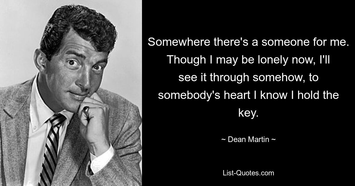 Somewhere there's a someone for me. Though I may be lonely now, I'll see it through somehow, to somebody's heart I know I hold the key. — © Dean Martin