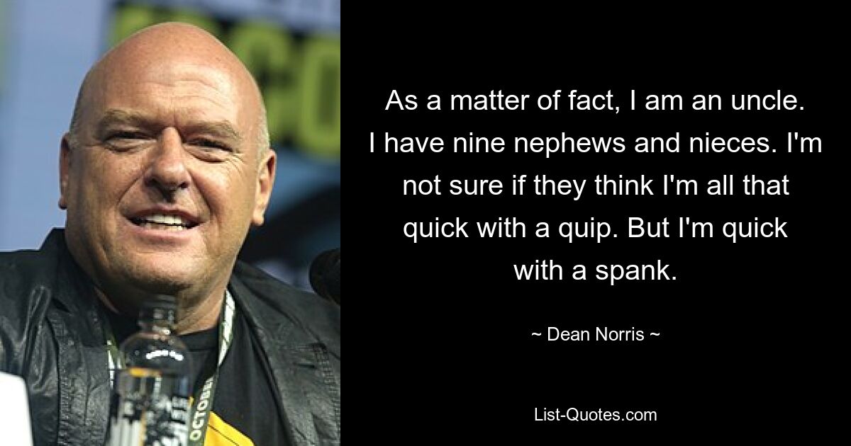 As a matter of fact, I am an uncle. I have nine nephews and nieces. I'm not sure if they think I'm all that quick with a quip. But I'm quick with a spank. — © Dean Norris