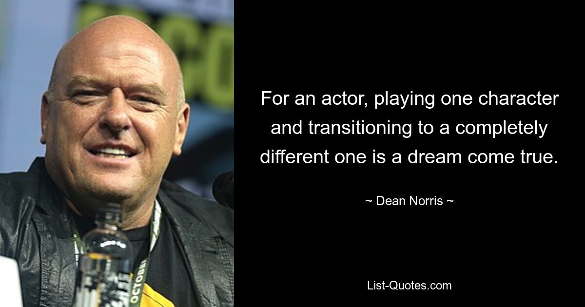 For an actor, playing one character and transitioning to a completely different one is a dream come true. — © Dean Norris