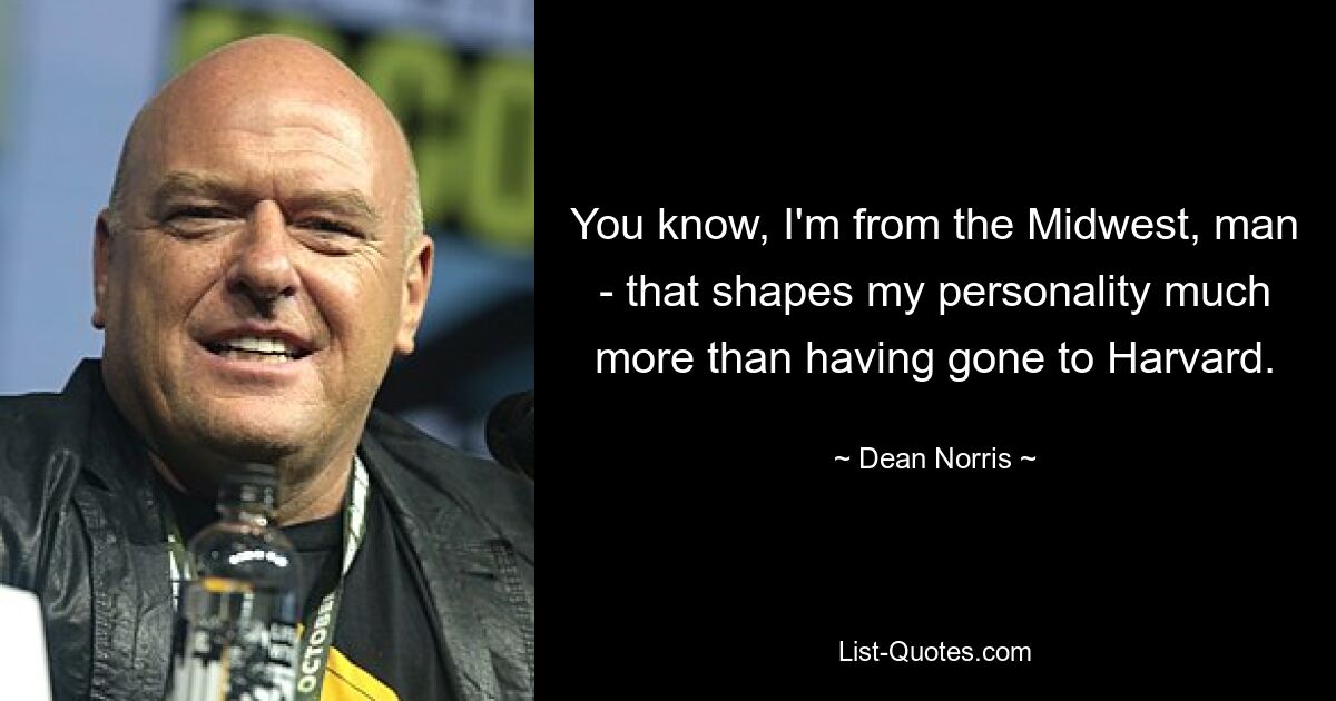 You know, I'm from the Midwest, man - that shapes my personality much more than having gone to Harvard. — © Dean Norris