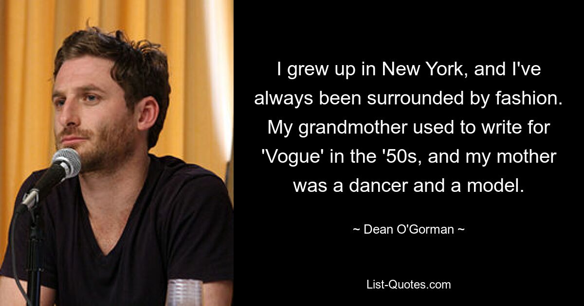 I grew up in New York, and I've always been surrounded by fashion. My grandmother used to write for 'Vogue' in the '50s, and my mother was a dancer and a model. — © Dean O'Gorman