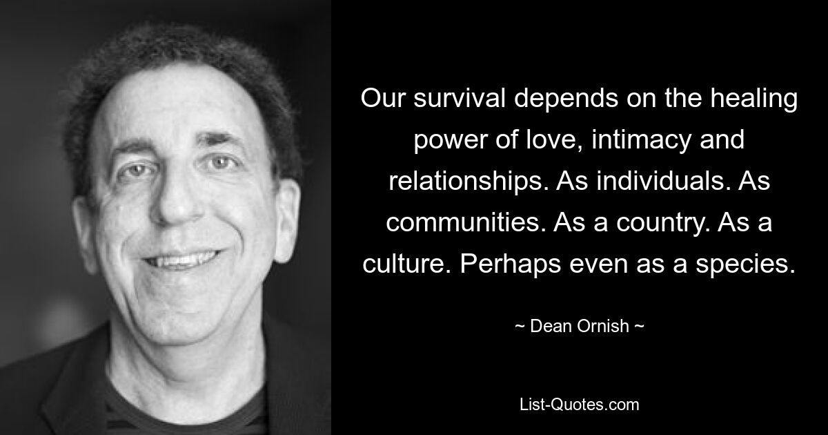 Our survival depends on the healing power of love, intimacy and relationships. As individuals. As communities. As a country. As a culture. Perhaps even as a species. — © Dean Ornish