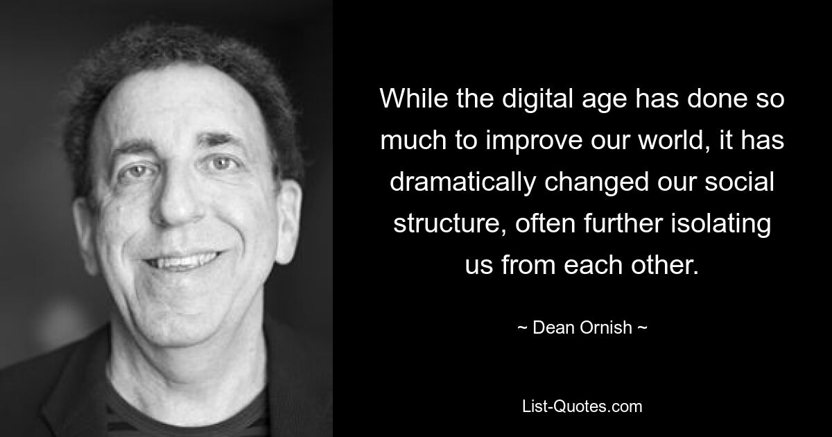 While the digital age has done so much to improve our world, it has dramatically changed our social structure, often further isolating us from each other. — © Dean Ornish