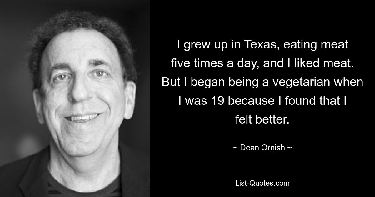 Ich bin in Texas aufgewachsen, habe fünfmal am Tag Fleisch gegessen und ich mochte Fleisch. Aber mit 19 begann ich, Vegetarier zu werden, weil ich merkte, dass es mir besser ging. — © Dean Ornish