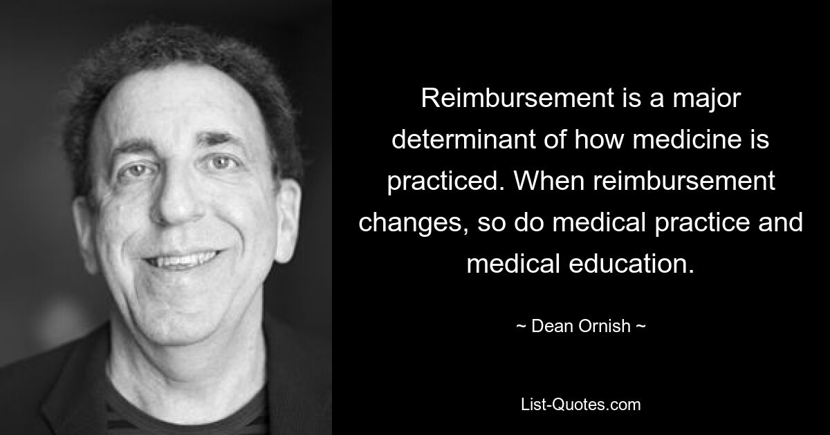 Reimbursement is a major determinant of how medicine is practiced. When reimbursement changes, so do medical practice and medical education. — © Dean Ornish