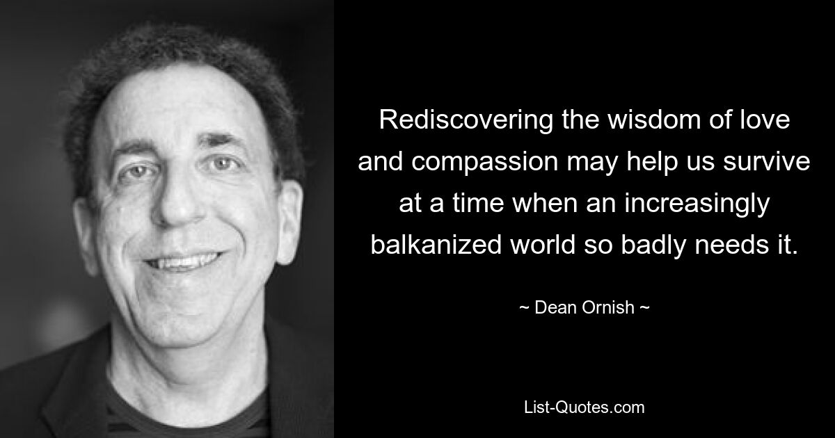 Rediscovering the wisdom of love and compassion may help us survive at a time when an increasingly balkanized world so badly needs it. — © Dean Ornish