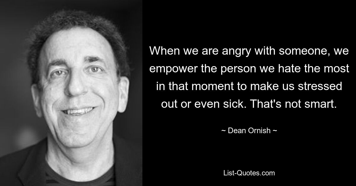 When we are angry with someone, we empower the person we hate the most in that moment to make us stressed out or even sick. That's not smart. — © Dean Ornish