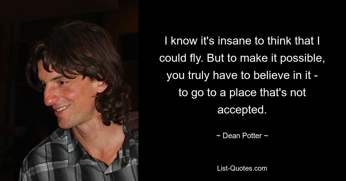 I know it's insane to think that I could fly. But to make it possible, you truly have to believe in it - to go to a place that's not accepted. — © Dean Potter