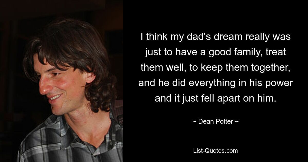 I think my dad's dream really was just to have a good family, treat them well, to keep them together, and he did everything in his power and it just fell apart on him. — © Dean Potter