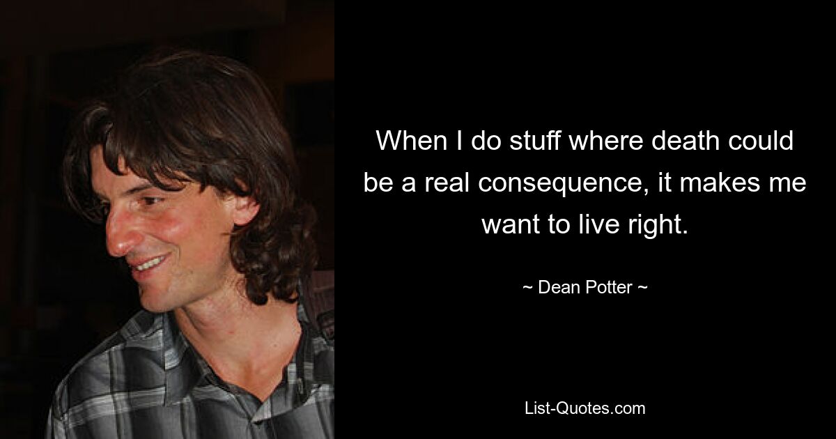 When I do stuff where death could be a real consequence, it makes me want to live right. — © Dean Potter