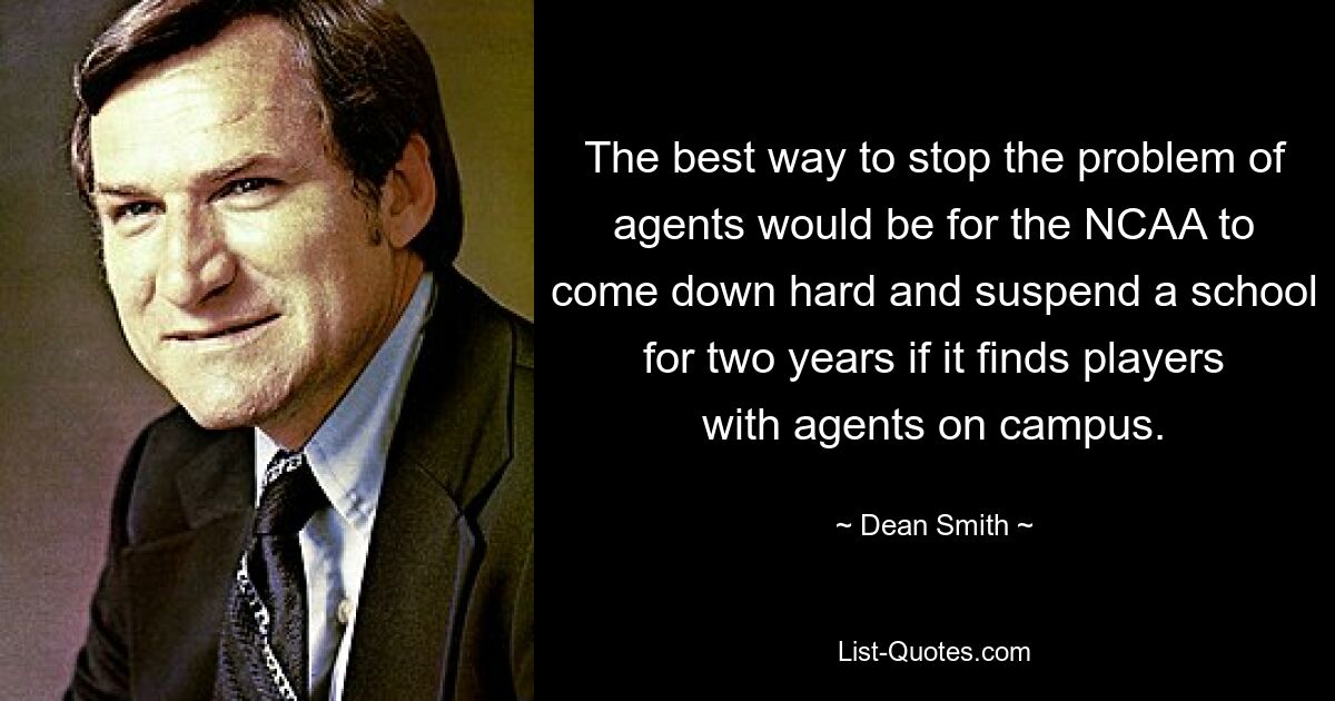 The best way to stop the problem of agents would be for the NCAA to come down hard and suspend a school for two years if it finds players with agents on campus. — © Dean Smith