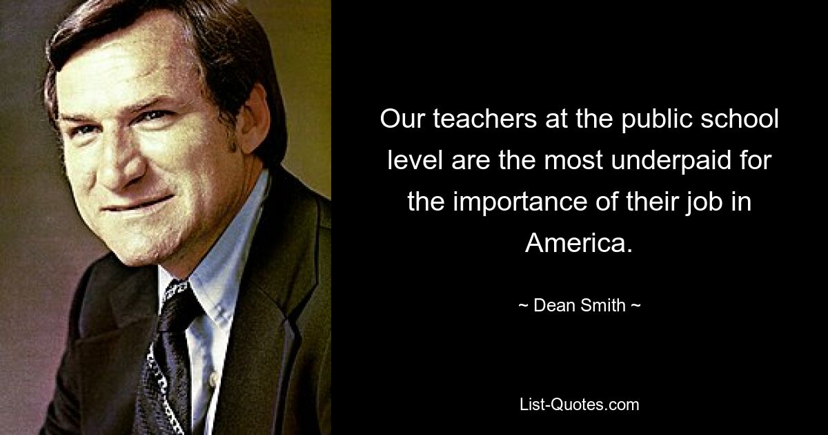 Our teachers at the public school level are the most underpaid for the importance of their job in America. — © Dean Smith