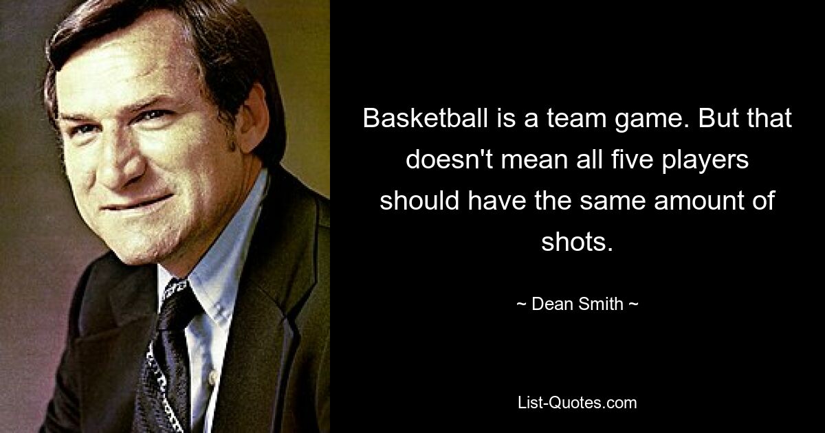 Basketball is a team game. But that doesn't mean all five players should have the same amount of shots. — © Dean Smith