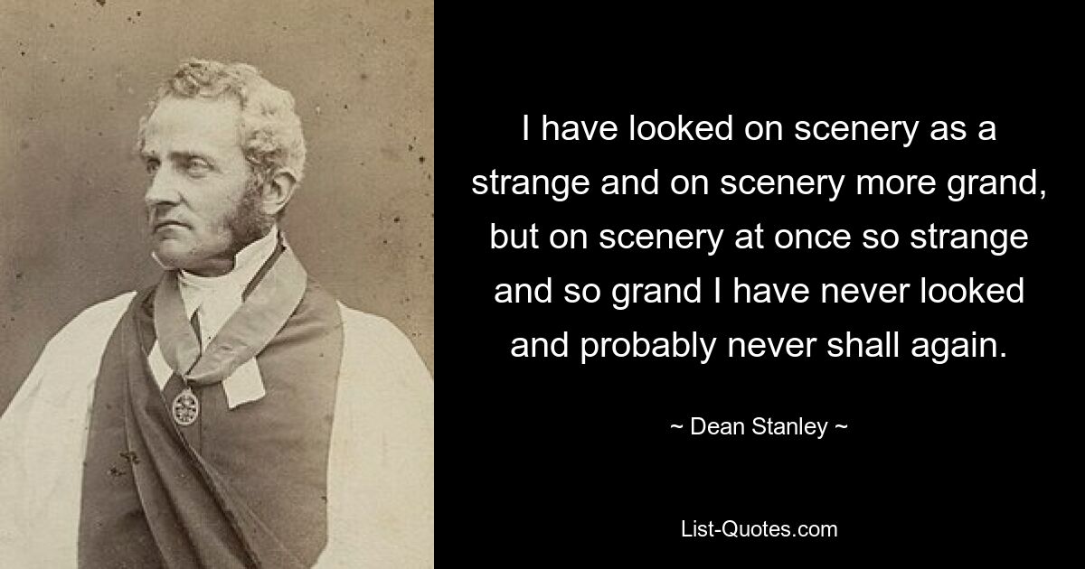 I have looked on scenery as a strange and on scenery more grand, but on scenery at once so strange and so grand I have never looked and probably never shall again. — © Dean Stanley