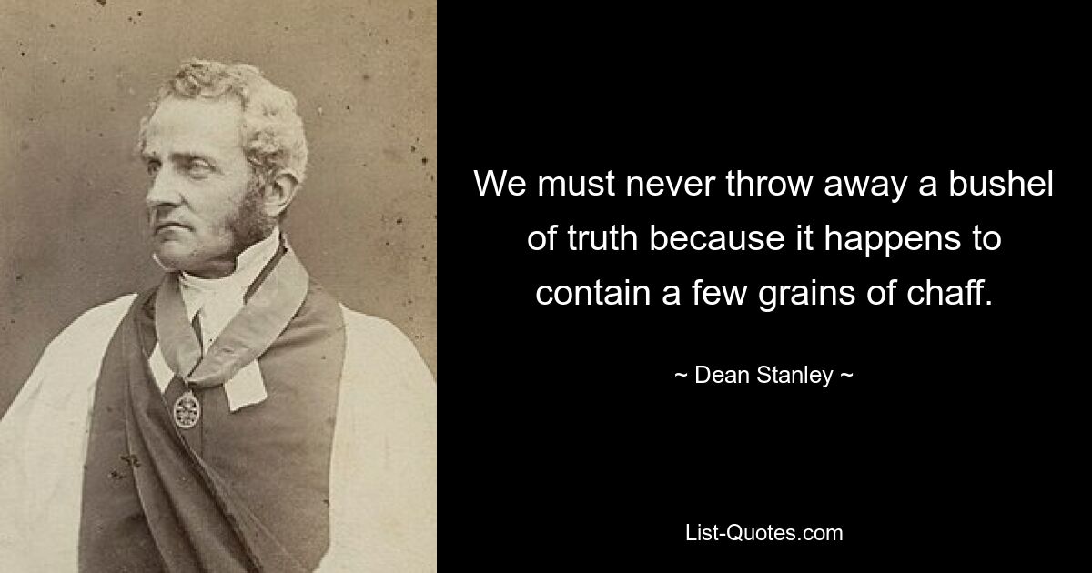 We must never throw away a bushel of truth because it happens to contain a few grains of chaff. — © Dean Stanley