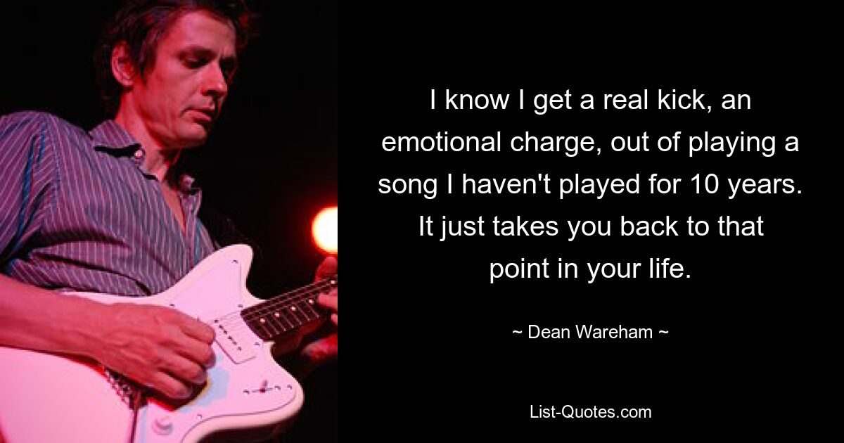 I know I get a real kick, an emotional charge, out of playing a song I haven't played for 10 years. It just takes you back to that point in your life. — © Dean Wareham