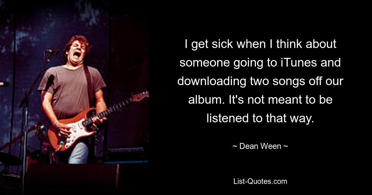 I get sick when I think about someone going to iTunes and downloading two songs off our album. It's not meant to be listened to that way. — © Dean Ween