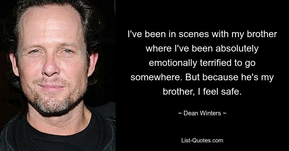 I've been in scenes with my brother where I've been absolutely emotionally terrified to go somewhere. But because he's my brother, I feel safe. — © Dean Winters