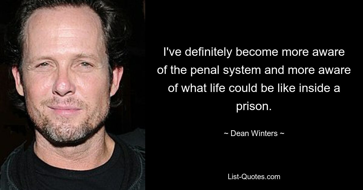 I've definitely become more aware of the penal system and more aware of what life could be like inside a prison. — © Dean Winters