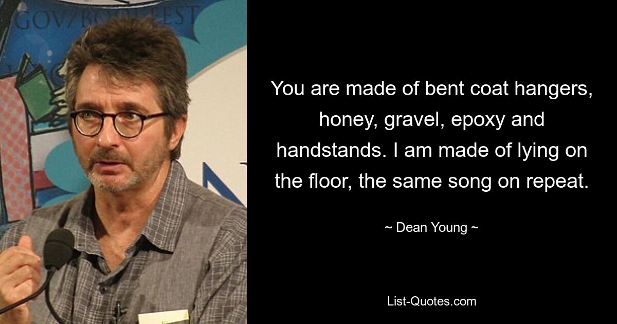 You are made of bent coat hangers, honey, gravel, epoxy and handstands. I am made of lying on the floor, the same song on repeat. — © Dean Young