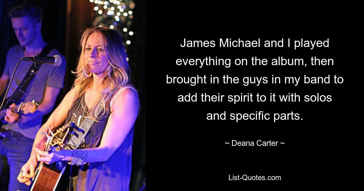 James Michael and I played everything on the album, then brought in the guys in my band to add their spirit to it with solos and specific parts. — © Deana Carter