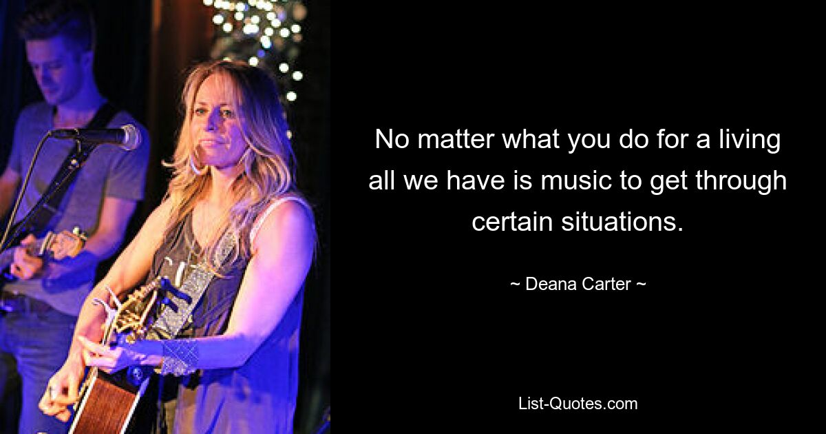 No matter what you do for a living all we have is music to get through certain situations. — © Deana Carter