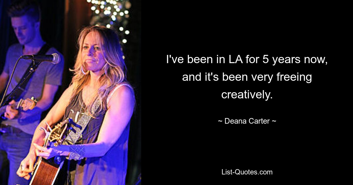 I've been in LA for 5 years now, and it's been very freeing creatively. — © Deana Carter