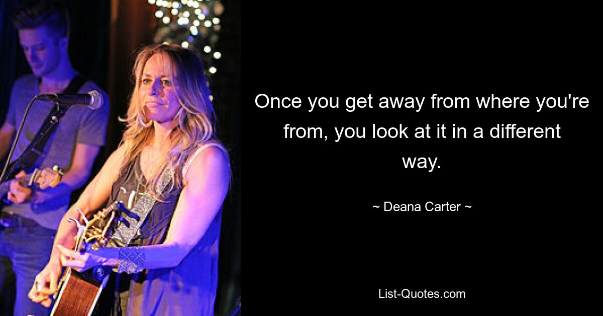 Once you get away from where you're from, you look at it in a different way. — © Deana Carter