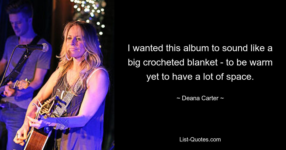 I wanted this album to sound like a big crocheted blanket - to be warm yet to have a lot of space. — © Deana Carter