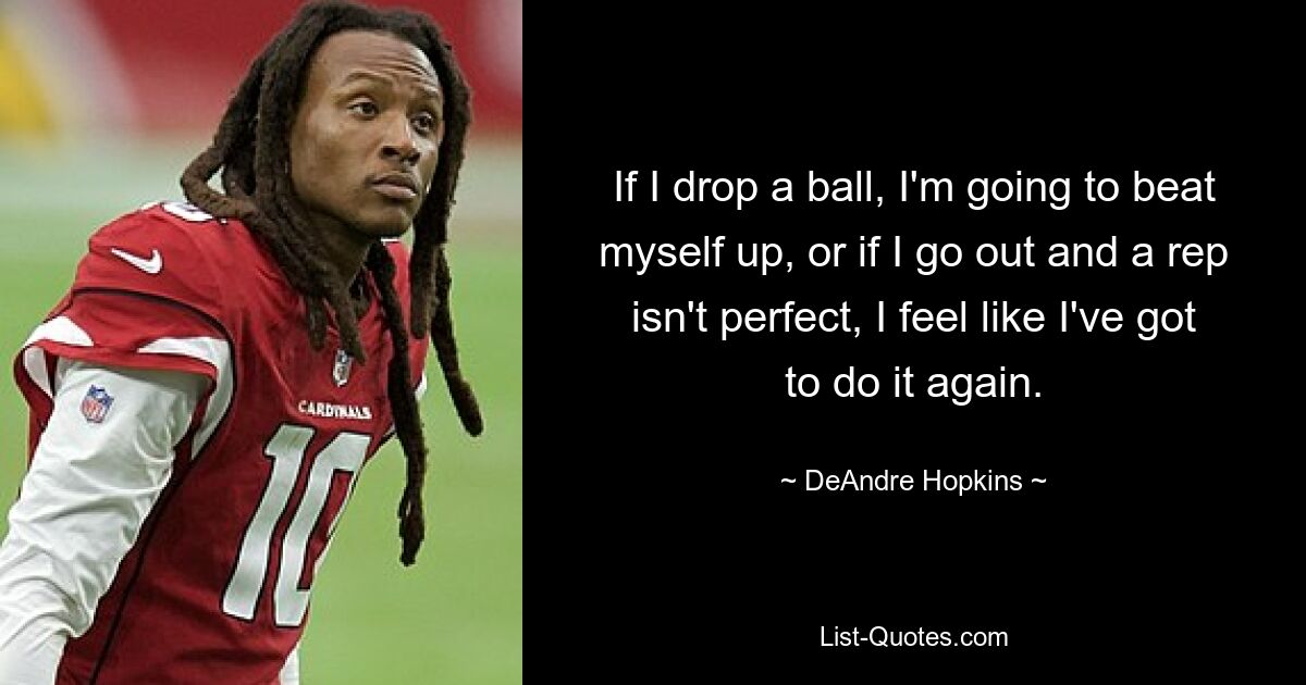 If I drop a ball, I'm going to beat myself up, or if I go out and a rep isn't perfect, I feel like I've got to do it again. — © DeAndre Hopkins