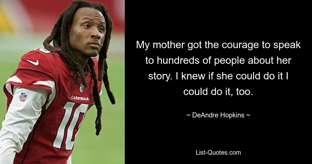 My mother got the courage to speak to hundreds of people about her story. I knew if she could do it I could do it, too. — © DeAndre Hopkins