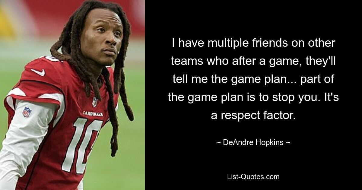 I have multiple friends on other teams who after a game, they'll tell me the game plan... part of the game plan is to stop you. It's a respect factor. — © DeAndre Hopkins