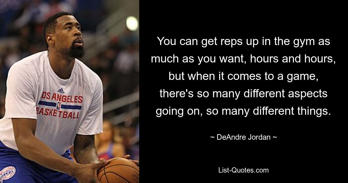 You can get reps up in the gym as much as you want, hours and hours, but when it comes to a game, there's so many different aspects going on, so many different things. — © DeAndre Jordan