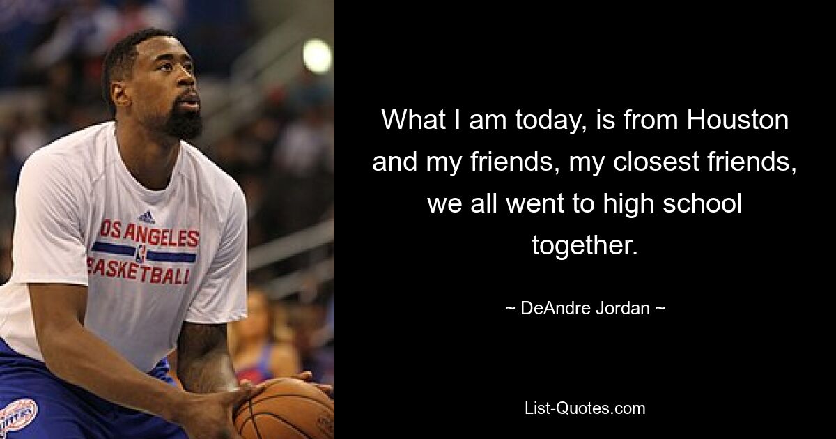 What I am today, is from Houston and my friends, my closest friends, we all went to high school together. — © DeAndre Jordan