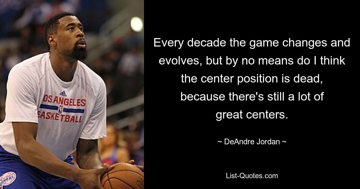 Every decade the game changes and evolves, but by no means do I think the center position is dead, because there's still a lot of great centers. — © DeAndre Jordan