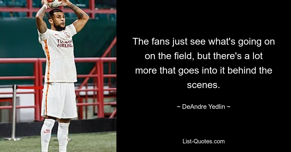 The fans just see what's going on on the field, but there's a lot more that goes into it behind the scenes. — © DeAndre Yedlin