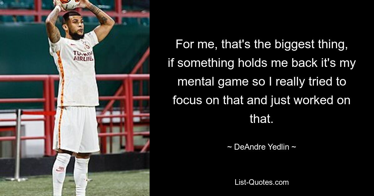 For me, that's the biggest thing, if something holds me back it's my mental game so I really tried to focus on that and just worked on that. — © DeAndre Yedlin