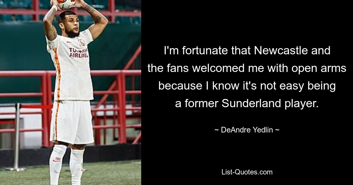 I'm fortunate that Newcastle and the fans welcomed me with open arms because I know it's not easy being a former Sunderland player. — © DeAndre Yedlin