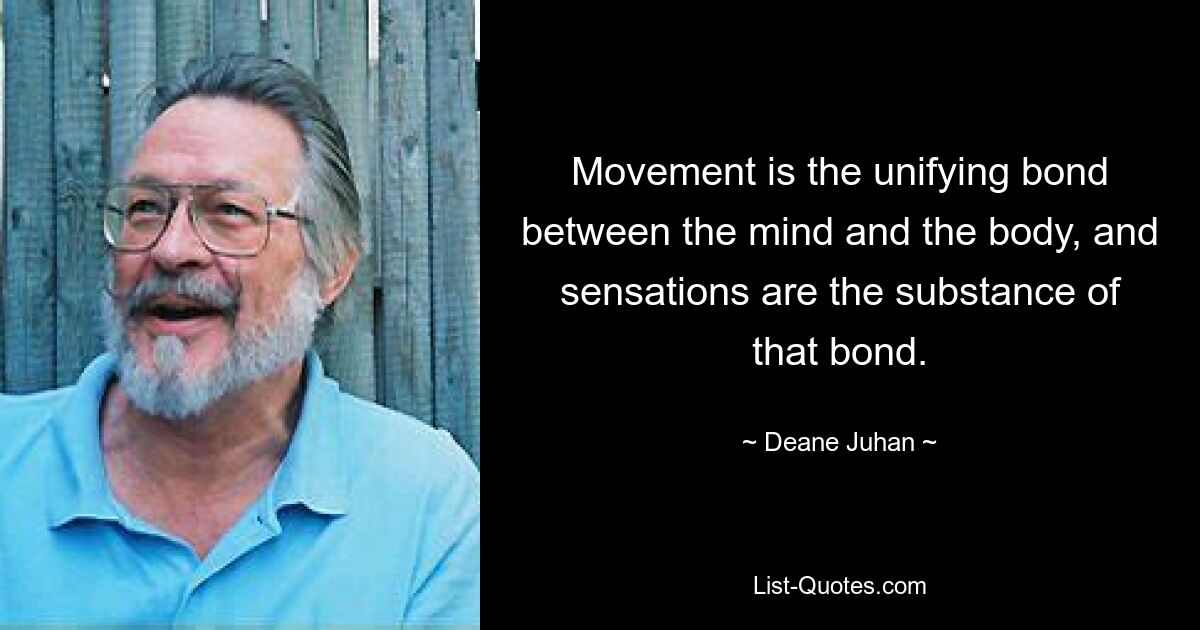 Movement is the unifying bond between the mind and the body, and sensations are the substance of that bond. — © Deane Juhan