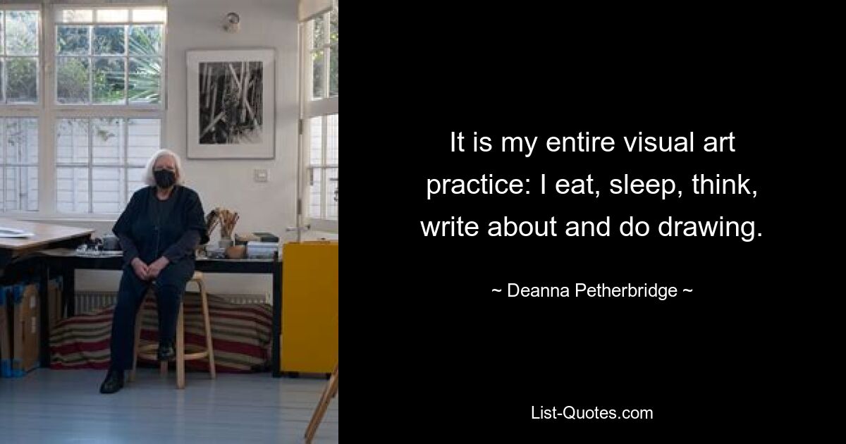 It is my entire visual art practice: I eat, sleep, think, write about and do drawing. — © Deanna Petherbridge