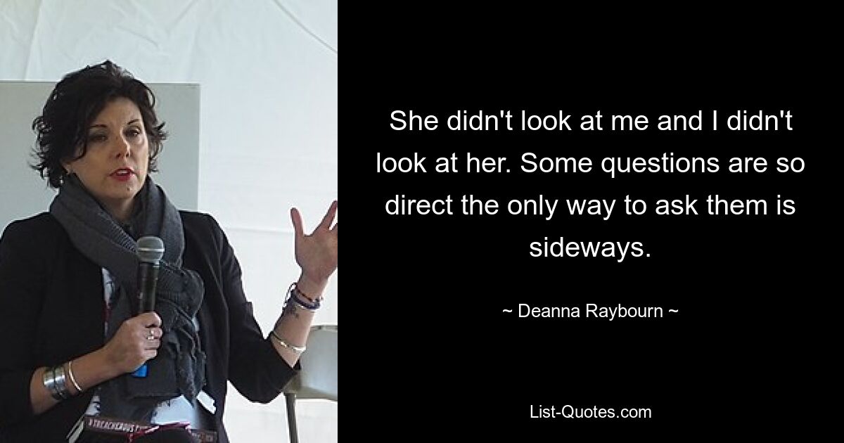 She didn't look at me and I didn't look at her. Some questions are so direct the only way to ask them is sideways. — © Deanna Raybourn