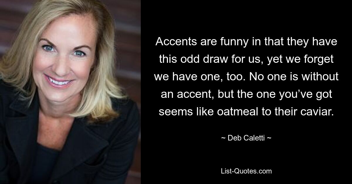 Accents are funny in that they have this odd draw for us, yet we forget we have one, too. No one is without an accent, but the one you’ve got seems like oatmeal to their caviar. — © Deb Caletti