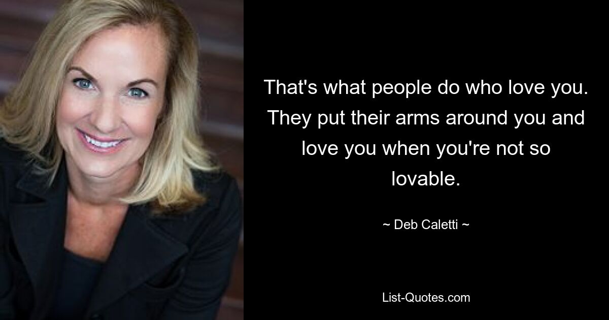 That's what people do who love you. They put their arms around you and love you when you're not so lovable. — © Deb Caletti