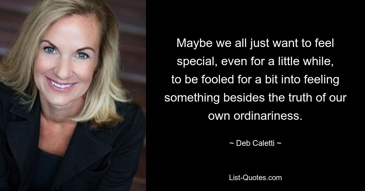 Maybe we all just want to feel special, even for a little while, to be fooled for a bit into feeling something besides the truth of our own ordinariness. — © Deb Caletti