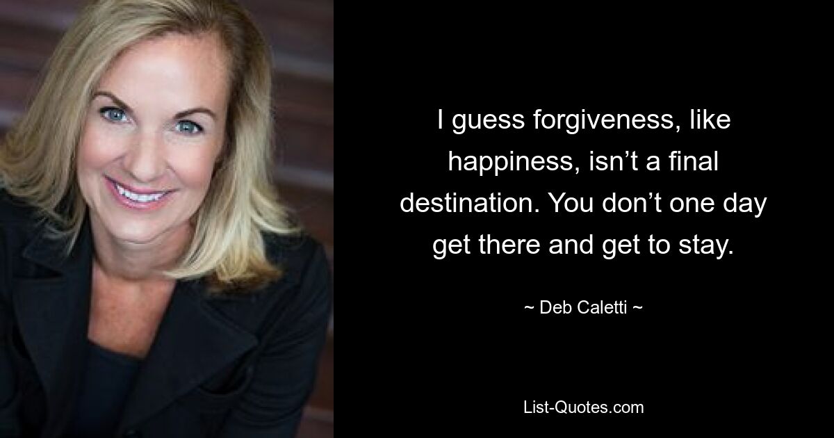 I guess forgiveness, like happiness, isn’t a final destination. You don’t one day get there and get to stay. — © Deb Caletti